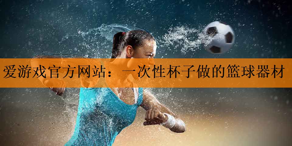 <strong>爱游戏官方网站：一次性杯子做的篮球器材</strong>