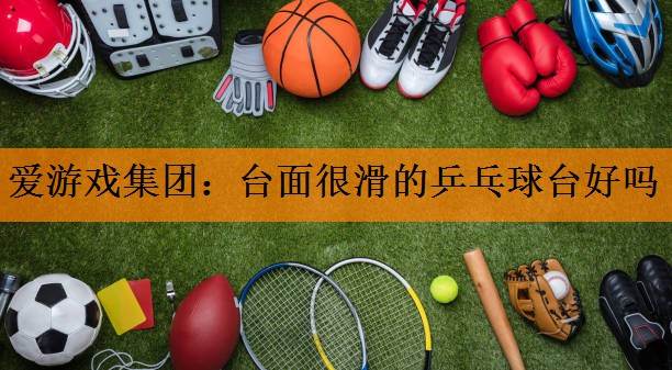 爱游戏集团：台面很滑的乒乓球台好吗