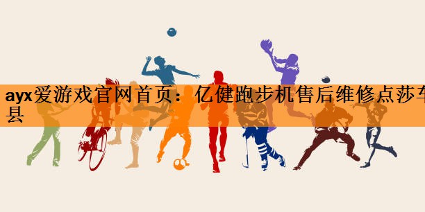 <strong>ayx爱游戏官网首页：亿健跑步机售后维修点莎车县</strong>