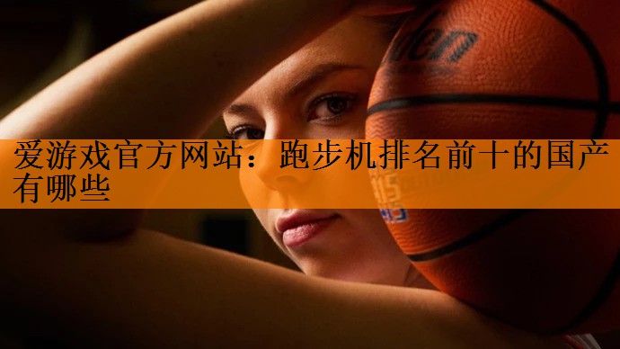 爱游戏官方网站：跑步机排名前十的国产有哪些