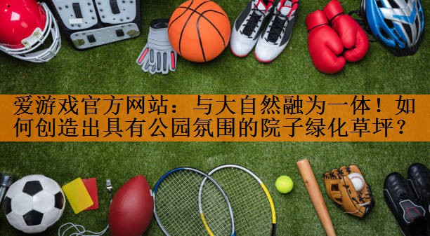 <strong>爱游戏官方网站：与大自然融为一体！如何创造出具有公园氛围的院子绿化草坪？</strong>