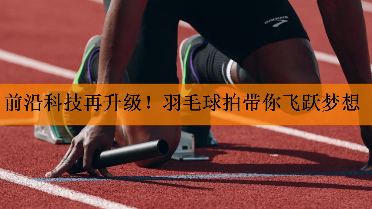 前沿科技再升级！羽毛球拍带你飞跃梦想