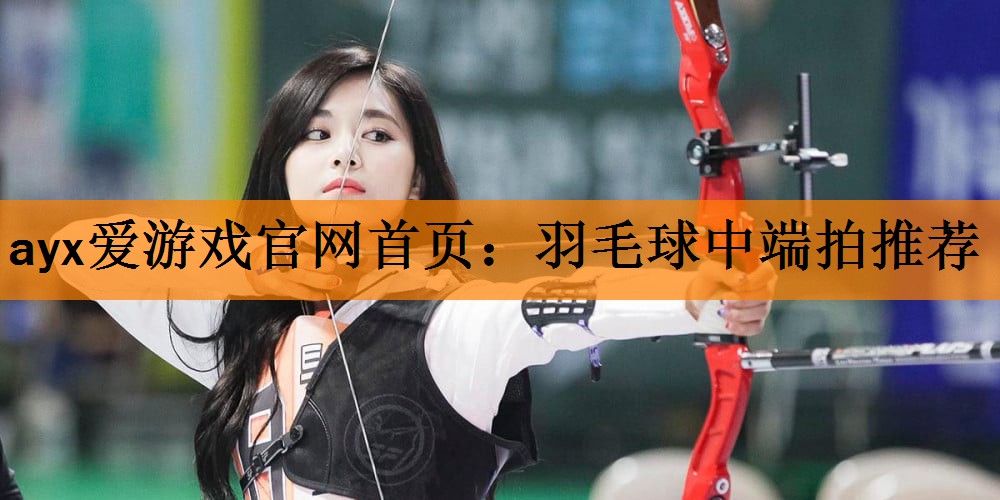 ayx爱游戏官网首页：羽毛球中端拍推荐